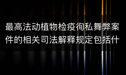 最高法动植物检疫徇私舞弊案件的相关司法解释规定包括什么内容