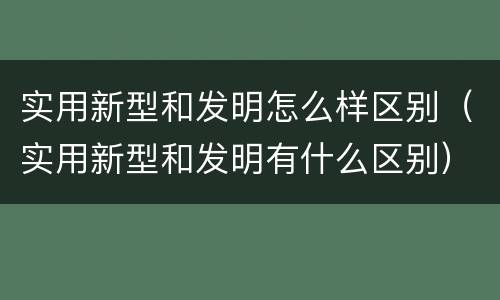 实用新型和发明怎么样区别（实用新型和发明有什么区别）