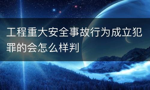 工程重大安全事故行为成立犯罪的会怎么样判