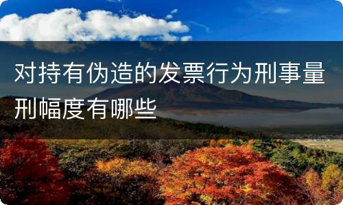 对持有伪造的发票行为刑事量刑幅度有哪些