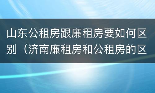 山东公租房跟廉租房要如何区别（济南廉租房和公租房的区别）