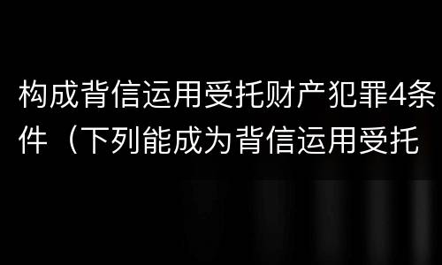 构成背信运用受托财产犯罪4条件（下列能成为背信运用受托财产罪）
