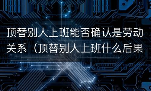 顶替别人上班能否确认是劳动关系（顶替别人上班什么后果）