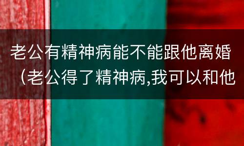 老公有精神病能不能跟他离婚（老公得了精神病,我可以和他离婚吗）