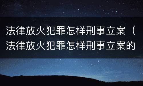 法律放火犯罪怎样刑事立案（法律放火犯罪怎样刑事立案的）