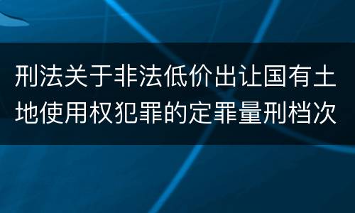 刑法关于非法低价出让国有土地使用权犯罪的定罪量刑档次是怎样的