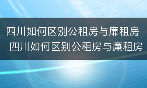 四川如何区别公租房与廉租房 四川如何区别公租房与廉租房的区别