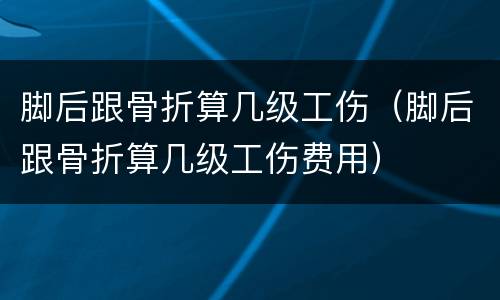脚后跟骨折算几级工伤（脚后跟骨折算几级工伤费用）