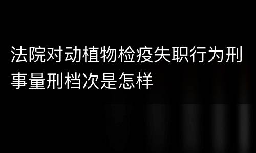 法院对动植物检疫失职行为刑事量刑档次是怎样