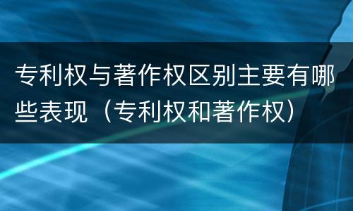 专利权与著作权区别主要有哪些表现（专利权和著作权）