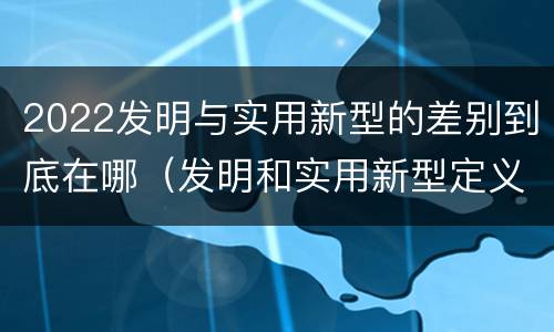2022发明与实用新型的差别到底在哪（发明和实用新型定义）