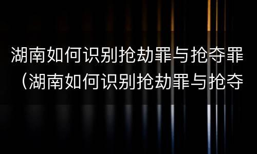 湖南如何识别抢劫罪与抢夺罪（湖南如何识别抢劫罪与抢夺罪案件）