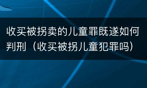 收买被拐卖的儿童罪既遂如何判刑（收买被拐儿童犯罪吗）
