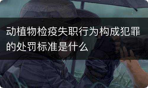 动植物检疫失职行为构成犯罪的处罚标准是什么