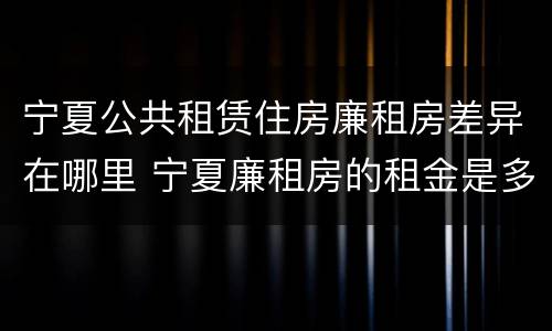 宁夏公共租赁住房廉租房差异在哪里 宁夏廉租房的租金是多少钱