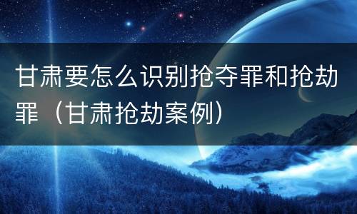 甘肃要怎么识别抢夺罪和抢劫罪（甘肃抢劫案例）