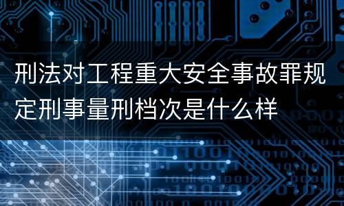 刑法对工程重大安全事故罪规定刑事量刑档次是什么样