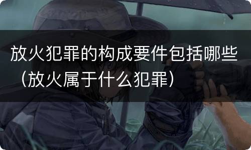 放火犯罪的构成要件包括哪些（放火属于什么犯罪）