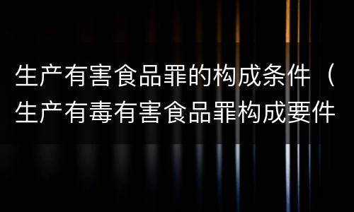 生产有害食品罪的构成条件（生产有毒有害食品罪构成要件）