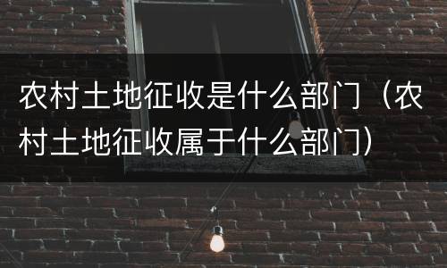 农村土地征收是什么部门（农村土地征收属于什么部门）