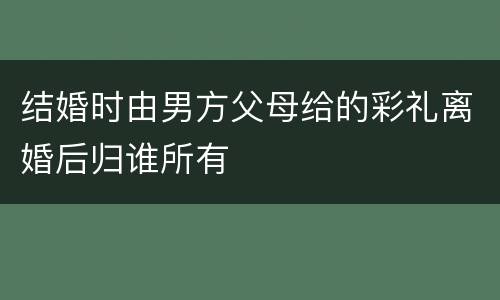 结婚时由男方父母给的彩礼离婚后归谁所有
