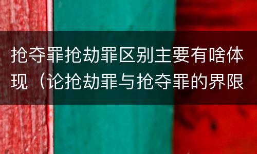 抢夺罪抢劫罪区别主要有啥体现（论抢劫罪与抢夺罪的界限）