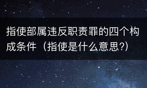 指使部属违反职责罪的四个构成条件（指使是什么意思?）