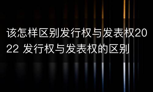 该怎样区别发行权与发表权2022 发行权与发表权的区别