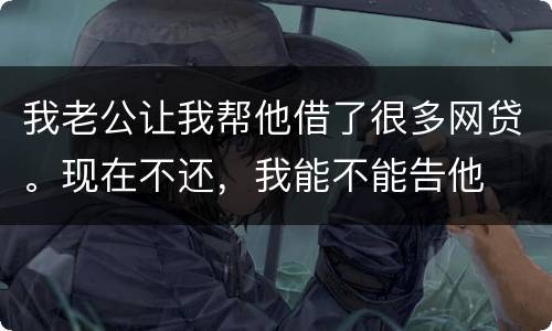 我老公让我帮他借了很多网贷。现在不还，我能不能告他