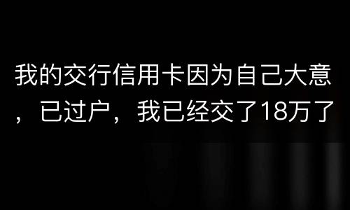 我的交行信用卡因为自己大意，已过户，我已经交了18万了