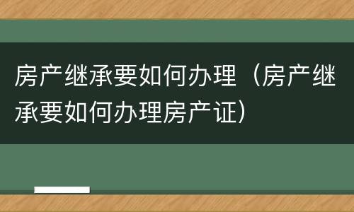 房产继承要如何办理（房产继承要如何办理房产证）