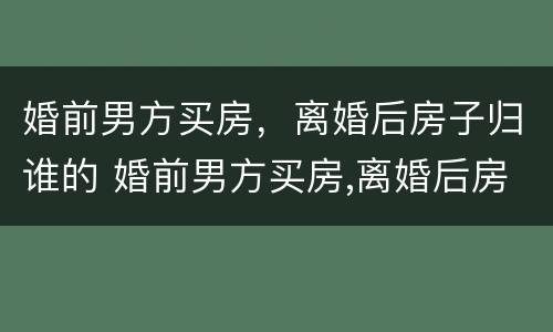 婚前男方买房，离婚后房子归谁的 婚前男方买房,离婚后房子归谁的所有