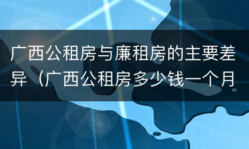 广西公租房与廉租房的主要差异（广西公租房多少钱一个月）