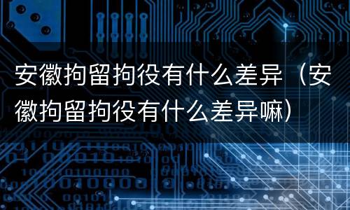 安徽拘留拘役有什么差异（安徽拘留拘役有什么差异嘛）