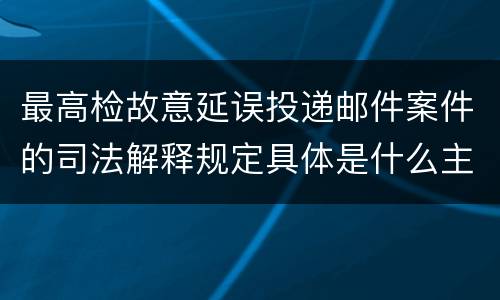 最高检故意延误投递邮件案件的司法解释规定具体是什么主要内容