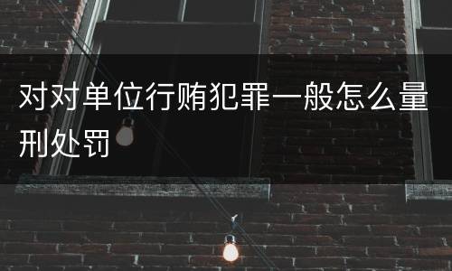 对对单位行贿犯罪一般怎么量刑处罚