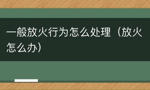 一般放火行为怎么处理（放火怎么办）