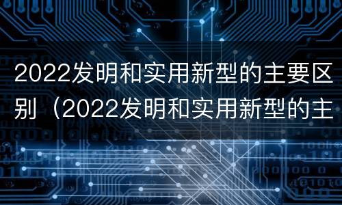 2022发明和实用新型的主要区别（2022发明和实用新型的主要区别是）
