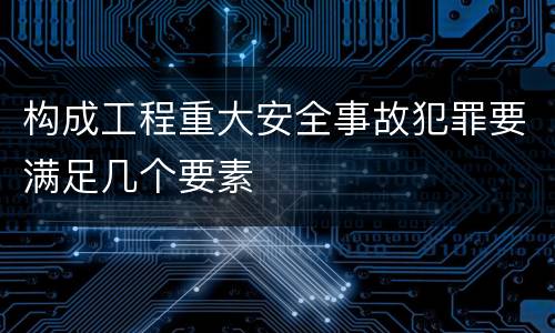 构成工程重大安全事故犯罪要满足几个要素