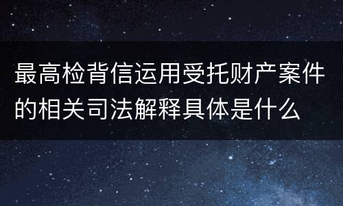 最高检背信运用受托财产案件的相关司法解释具体是什么