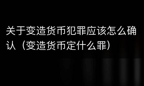 关于变造货币犯罪应该怎么确认（变造货币定什么罪）