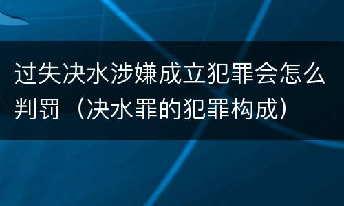 过失决水涉嫌成立犯罪会怎么判罚（决水罪的犯罪构成）