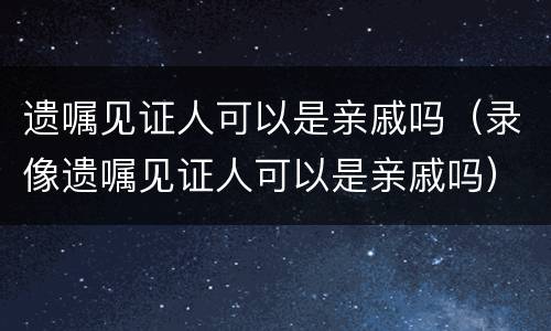 遗嘱见证人可以是亲戚吗（录像遗嘱见证人可以是亲戚吗）