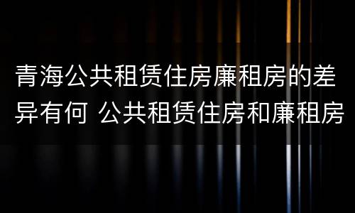 青海公共租赁住房廉租房的差异有何 公共租赁住房和廉租房