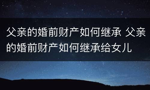 父亲的婚前财产如何继承 父亲的婚前财产如何继承给女儿