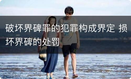 破坏界碑罪的犯罪构成界定 损坏界碑的处罚