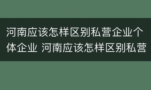 河南应该怎样区别私营企业个体企业 河南应该怎样区别私营企业个体企业呢