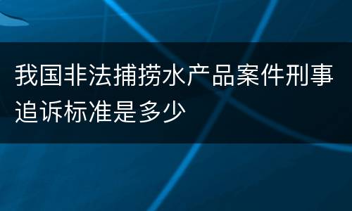 我国非法捕捞水产品案件刑事追诉标准是多少