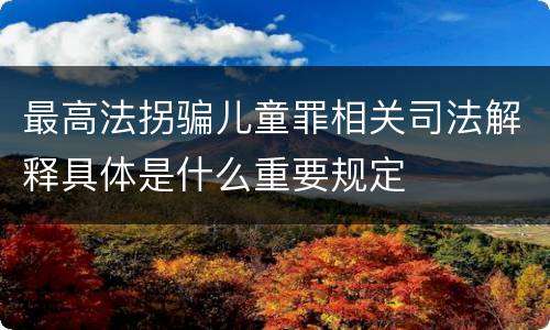 最高法拐骗儿童罪相关司法解释具体是什么重要规定