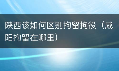 陕西该如何区别拘留拘役（咸阳拘留在哪里）
